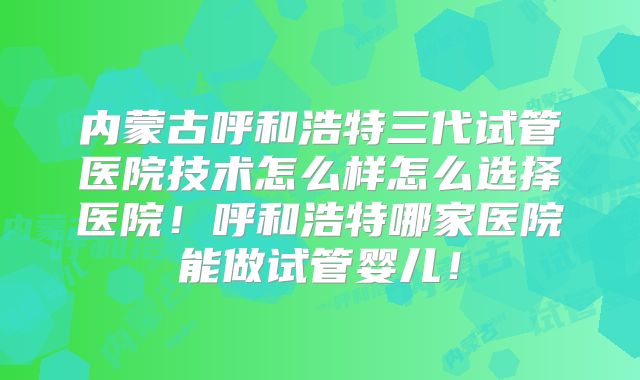 内蒙古呼和浩特三代试管医院技术怎么样怎么选择医院！呼和浩特哪家医院能做试管婴儿！