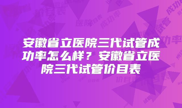 安徽省立医院三代试管成功率怎么样？安徽省立医院三代试管价目表