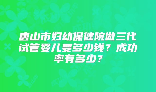 唐山市妇幼保健院做三代试管婴儿要多少钱？成功率有多少？