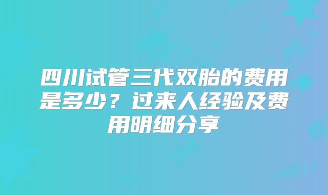 四川试管三代双胎的费用是多少？过来人经验及费用明细分享