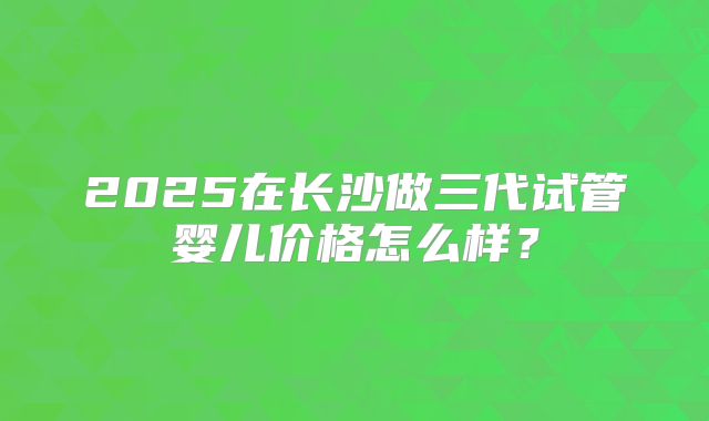 2025在长沙做三代试管婴儿价格怎么样?