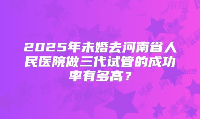 2025年未婚去河南省人民医院做三代试管的成功率有多高?
