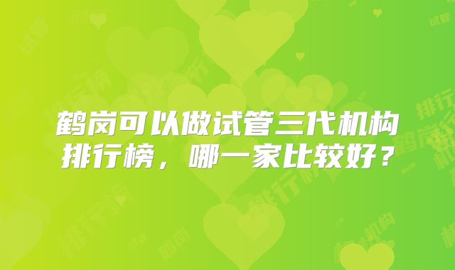 鹤岗可以做试管三代机构排行榜，哪一家比较好？