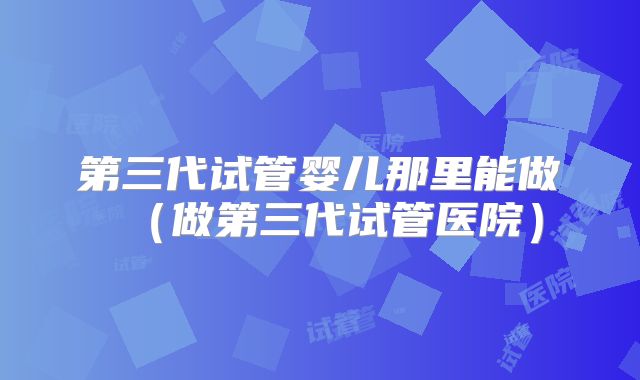 第三代试管婴儿那里能做（做第三代试管医院）