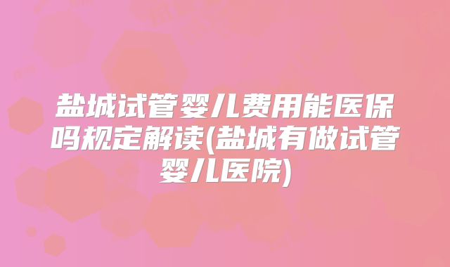 盐城试管婴儿费用能医保吗规定解读(盐城有做试管婴儿医院)