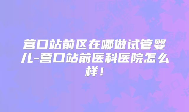 营口站前区在哪做试管婴儿-营口站前医科医院怎么样！
