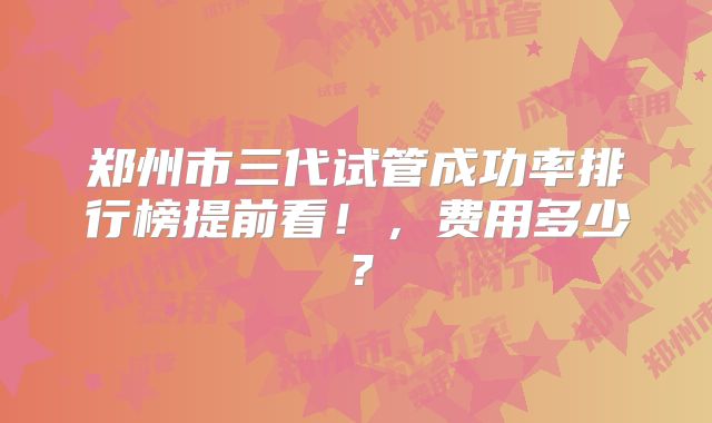 郑州市三代试管成功率排行榜提前看！，费用多少？