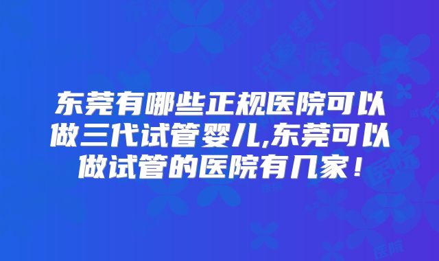 东莞有哪些正规医院可以做三代试管婴儿,东莞可以做试管的医院有几家!