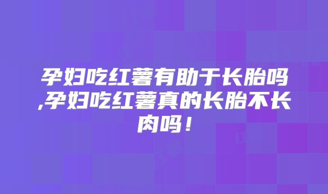 孕妇吃红薯有助于长胎吗,孕妇吃红薯真的长胎不长肉吗！