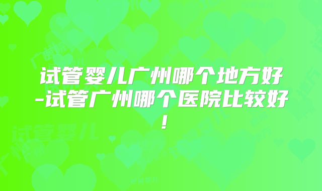 试管婴儿广州哪个地方好-试管广州哪个医院比较好!