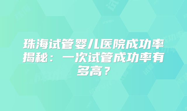 珠海试管婴儿医院成功率揭秘：一次试管成功率有多高？