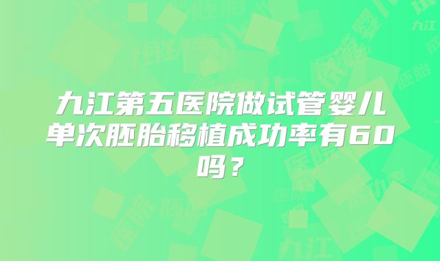 九江第五医院做试管婴儿单次胚胎移植成功率有60吗?