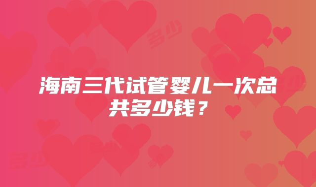 海南三代试管婴儿一次总共多少钱？