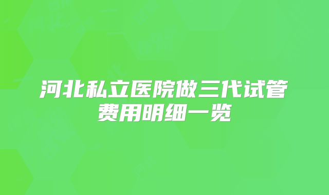 河北私立医院做三代试管费用明细一览