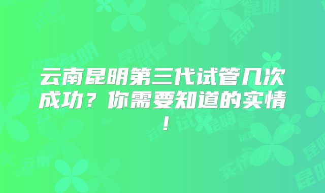 云南昆明第三代试管几次成功?你需要知道的实情!