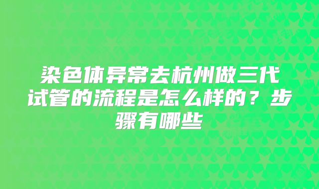 染色体异常去杭州做三代试管的流程是怎么样的？步骤有哪些