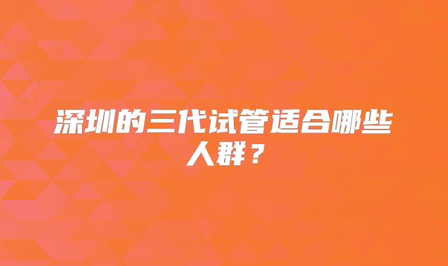 深圳的三代试管适合哪些人群?