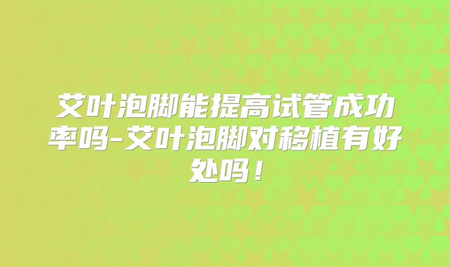 艾叶泡脚能提高试管成功率吗-艾叶泡脚对移植有好处吗!