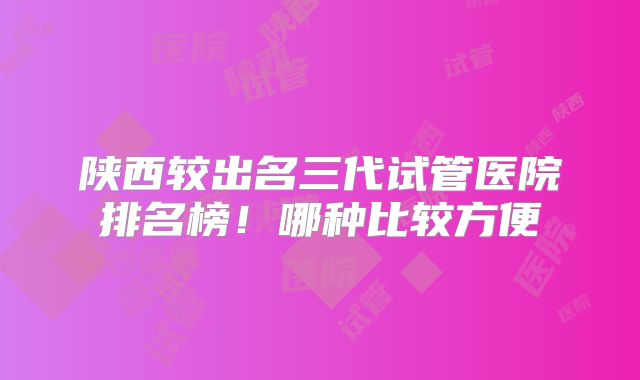陕西较出名三代试管医院排名榜!哪种比较方便