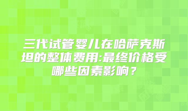 三代试管婴儿在哈萨克斯坦的整体费用:最终价格受哪些因素影响?