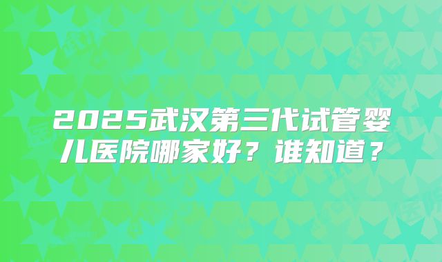 2025武汉第三代试管婴儿医院哪家好?谁知道?
