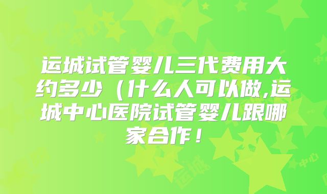 运城试管婴儿三代费用大约多少(什么人可以做,运城中心医院试管婴儿跟哪家合作!