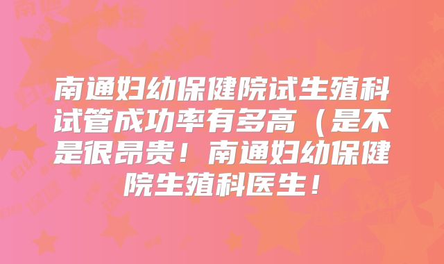 南通妇幼保健院试生殖科试管成功率有多高（是不是很昂贵！南通妇幼保健院生殖科医生！
