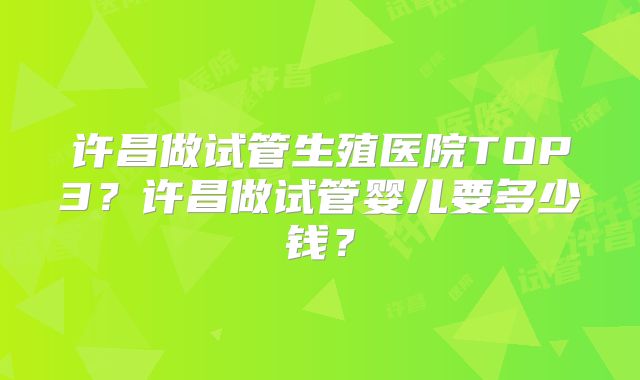 许昌做试管生殖医院TOP3？许昌做试管婴儿要多少钱？