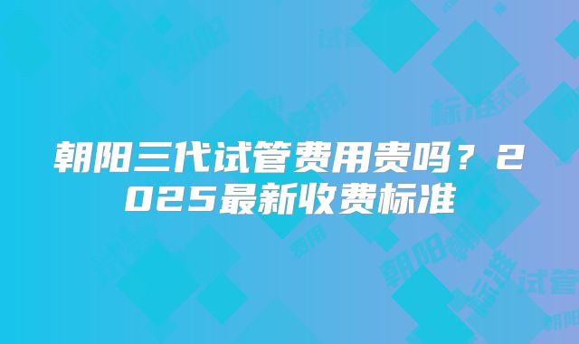 朝阳三代试管费用贵吗？2025最新收费标准