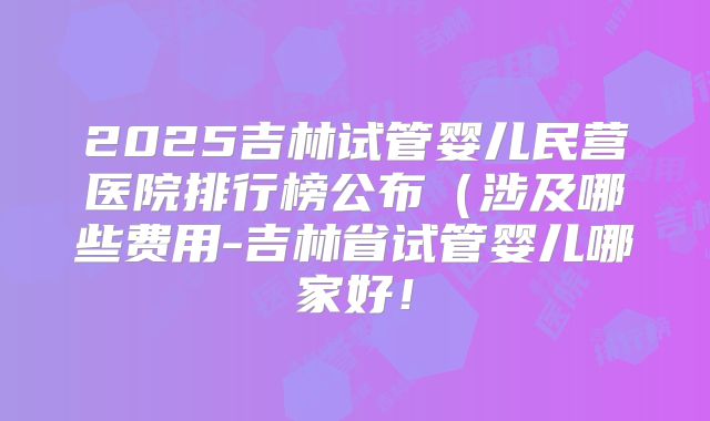 2025吉林试管婴儿民营医院排行榜公布（涉及哪些费用-吉林省试管婴儿哪家好！