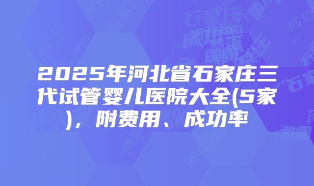 2025年河北省石家庄三代试管婴儿医院大全(5家)，附费用、成功率