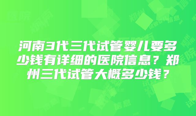 河南3代三代试管婴儿要多少钱有详细的医院信息?郑州三代试管大概多少钱?