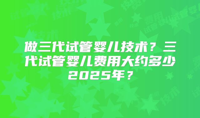 做三代试管婴儿技术？三代试管婴儿费用大约多少2025年？