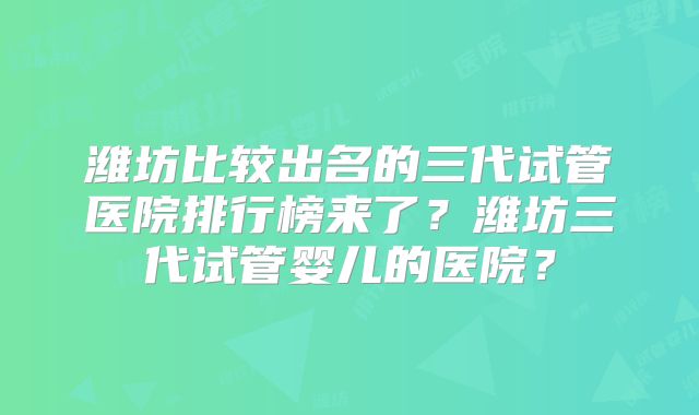 潍坊比较出名的三代试管医院排行榜来了?潍坊三代试管婴儿的医院?