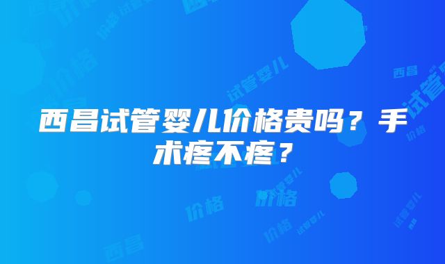 西昌试管婴儿价格贵吗?手术疼不疼?