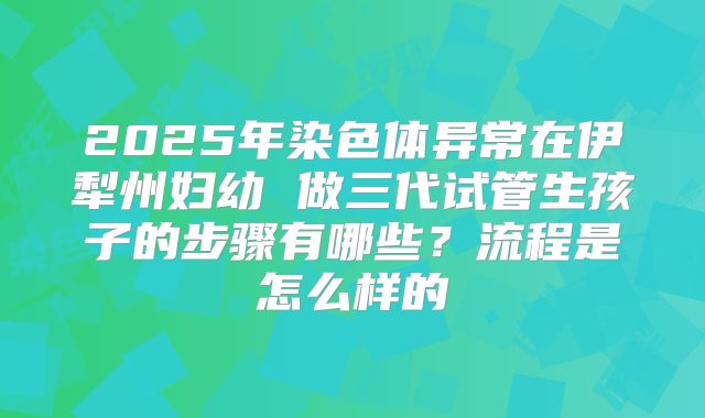 2025年染色体异常在伊犁州妇幼 做三代试管生孩子的步骤有哪些？流程是怎么样的