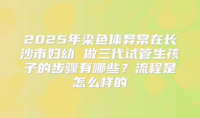2025年染色体异常在长沙市妇幼 做三代试管生孩子的步骤有哪些？流程是怎么样的