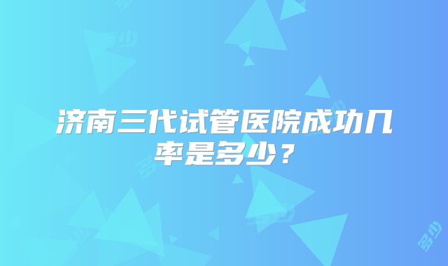 济南三代试管医院成功几率是多少？