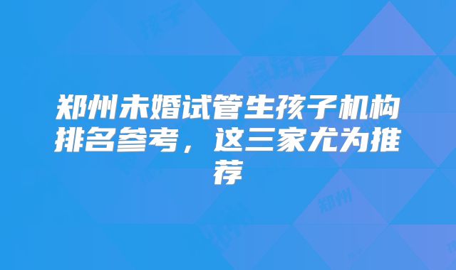郑州未婚试管生孩子机构排名参考,这三家尤为推荐
