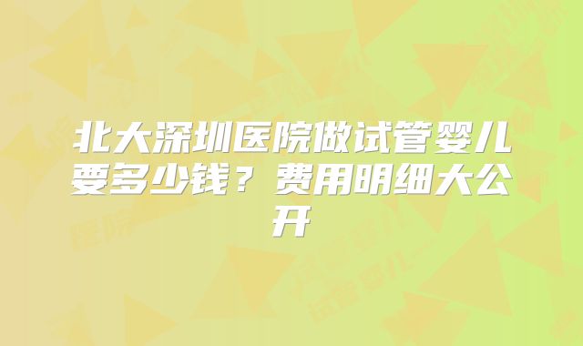 北大深圳医院做试管婴儿要多少钱？费用明细大公开