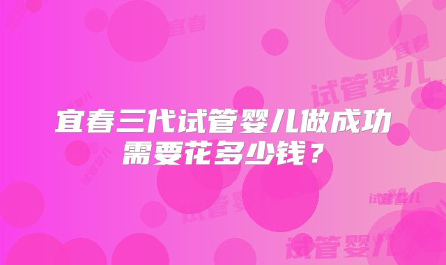 宜春三代试管婴儿做成功需要花多少钱？