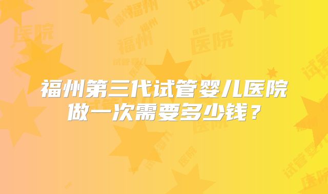 福州第三代试管婴儿医院做一次需要多少钱?