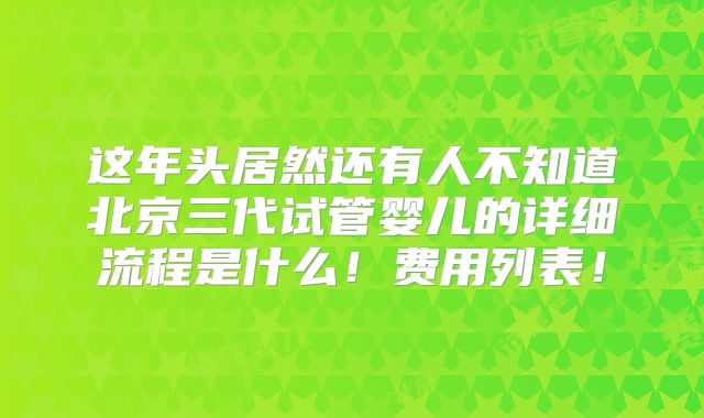这年头居然还有人不知道北京三代试管婴儿的详细流程是什么!费用列表!