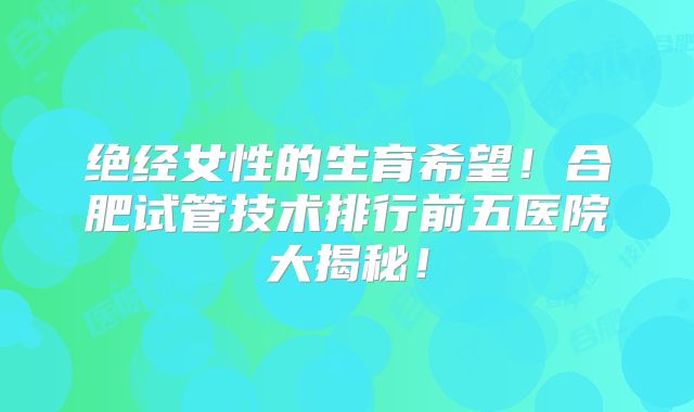 绝经女性的生育希望!合肥试管技术排行前五医院大揭秘!