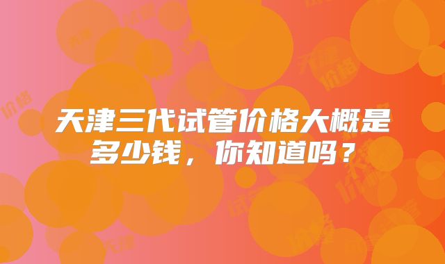 天津三代试管价格大概是多少钱，你知道吗？