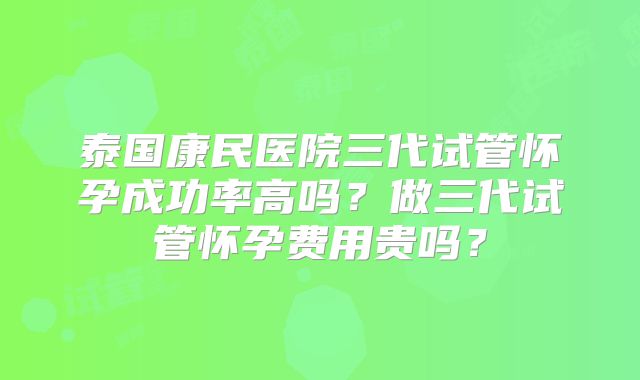泰国康民医院三代试管怀孕成功率高吗?做三代试管怀孕费用贵吗?