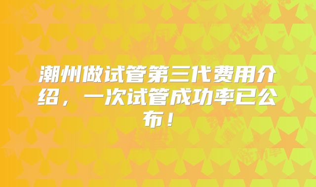 潮州做试管第三代费用介绍，一次试管成功率已公布！