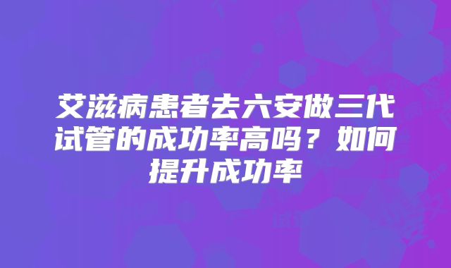 艾滋病患者去六安做三代试管的成功率高吗？如何提升成功率