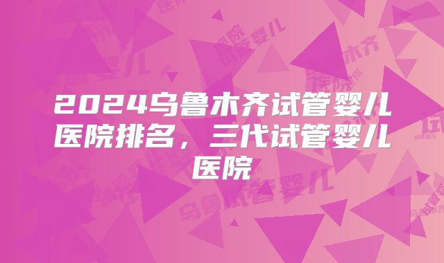2024乌鲁木齐试管婴儿医院排名，三代试管婴儿医院