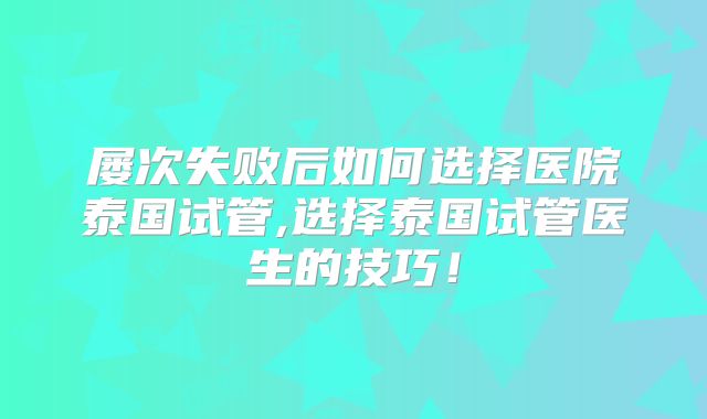 屡次失败后如何选择医院泰国试管,选择泰国试管医生的技巧！
